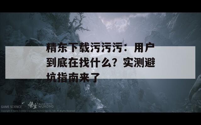 精東下載污污污：用戶到底在找什么？實(shí)測(cè)避坑指南來了