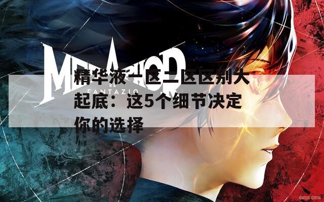 精華液一區(qū)二區(qū)區(qū)別大起底：這5個(gè)細(xì)節(jié)決定你的選擇