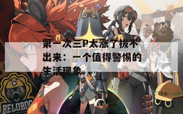 第一次三P太漲了拔不出來：一個(gè)值得警惕的生活現(xiàn)象