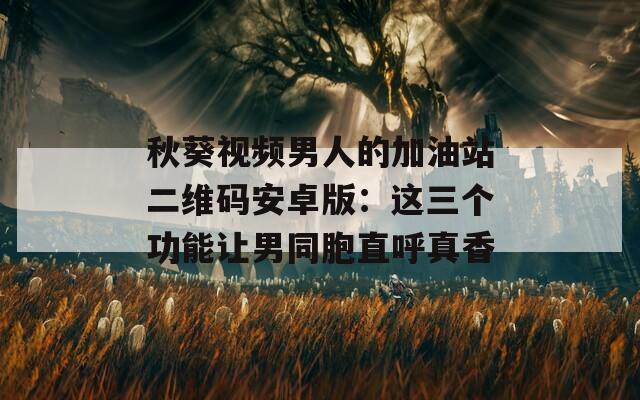 秋葵視頻男人的加油站二維碼安卓版：這三個功能讓男同胞直呼真香