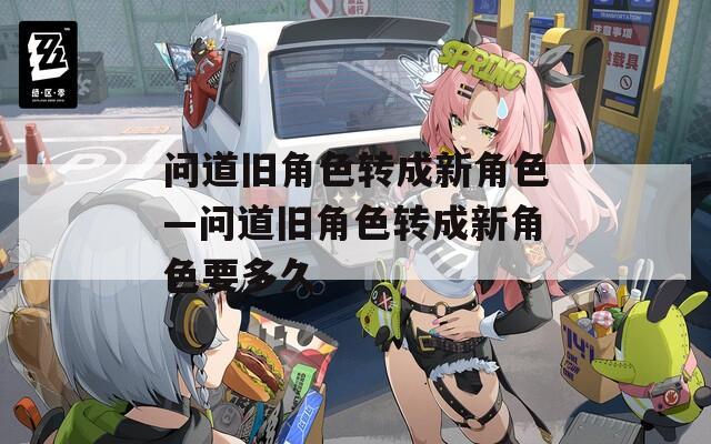 問(wèn)道舊角色轉(zhuǎn)成新角色—問(wèn)道舊角色轉(zhuǎn)成新角色要多久