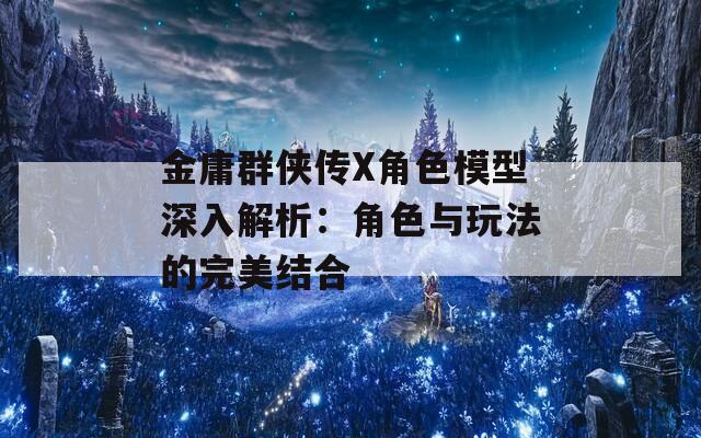 金庸群俠傳X角色模型深入解析：角色與玩法的完美結(jié)合