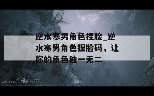 逆水寒男角色捏臉_逆水寒男角色捏臉碼，讓你的角色獨(dú)一無(wú)二