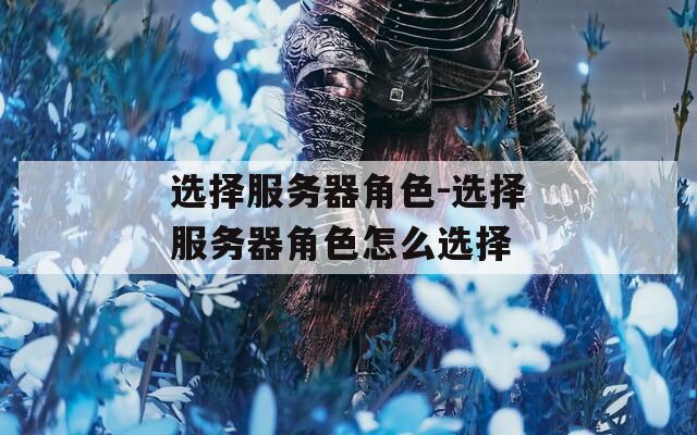 選擇服務器角色-選擇服務器角色怎么選擇