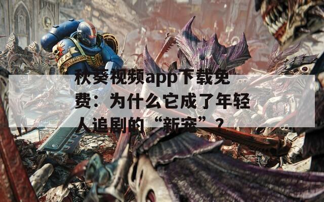 秋葵視頻app下載免費：為什么它成了年輕人追劇的“新寵”？