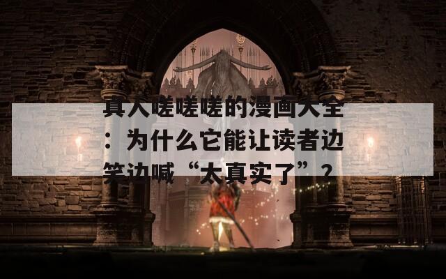 真人嗟嗟嗟的漫畫大全：為什么它能讓讀者邊笑邊喊“太真實了”？