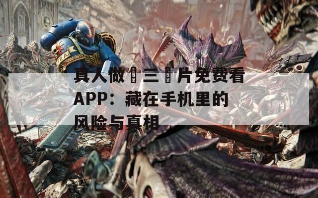 真人做愛三級(jí)片免費(fèi)看APP：藏在手機(jī)里的風(fēng)險(xiǎn)與真相