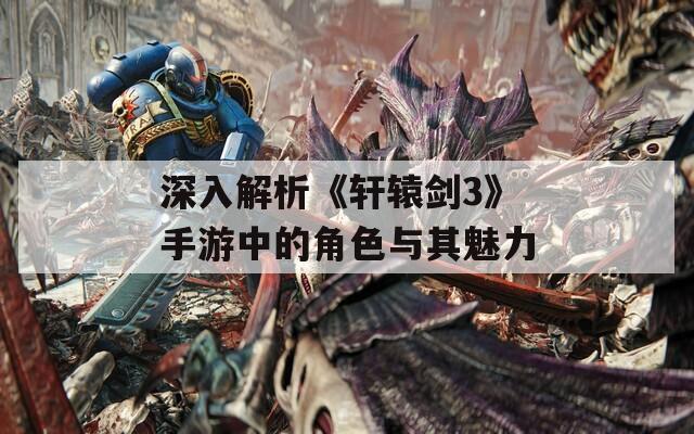 深入解析《軒轅劍3》手游中的角色與其魅力