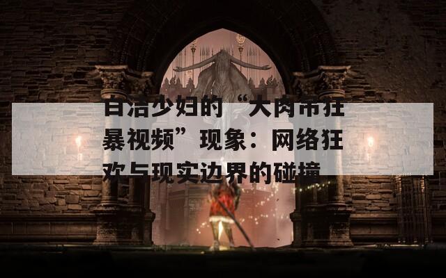 白潔少婦的“大肉吊狂暴視頻”現(xiàn)象：網(wǎng)絡(luò)狂歡與現(xiàn)實(shí)邊界的碰撞
