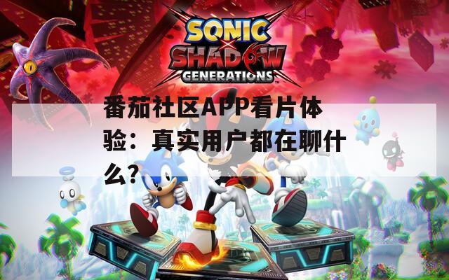 番茄社區(qū)APP看片體驗(yàn)：真實(shí)用戶都在聊什么？