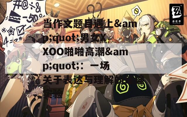 當(dāng)作文題目遇上&quot;男女XXOO啪啪高潮&quot;：一場(chǎng)關(guān)于表達(dá)與理解的碰撞實(shí)驗(yàn)