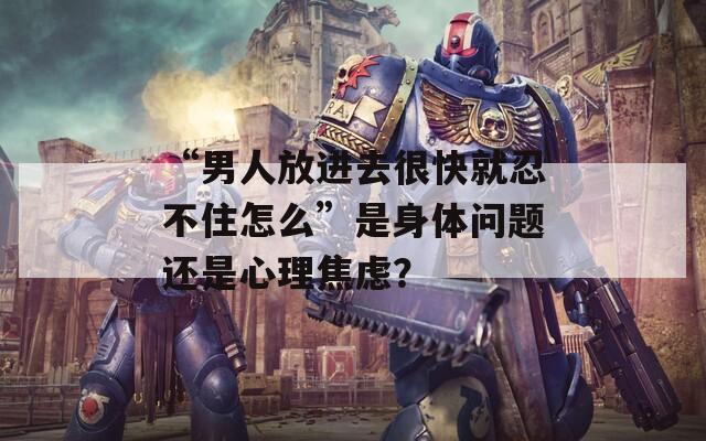 “男人放進(jìn)去很快就忍不住怎么”是身體問(wèn)題還是心理焦慮？