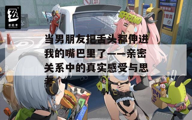 當(dāng)男朋友把舌頭都伸進(jìn)我的嘴巴里了——親密關(guān)系中的真實(shí)感受與思考