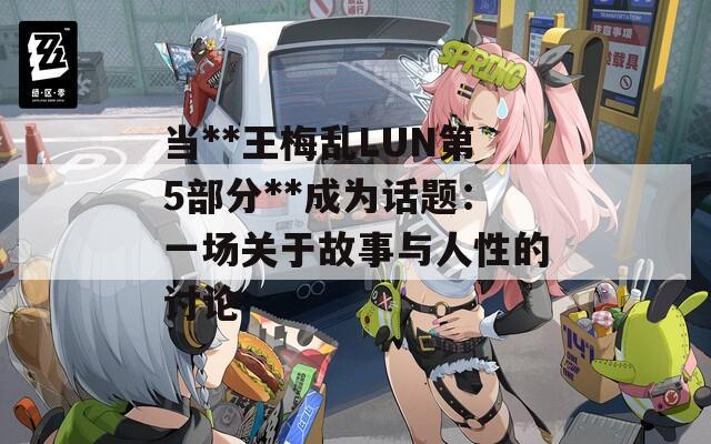 當(dāng)**王梅亂LUN第5部分**成為話題：一場關(guān)于故事與人性的討論