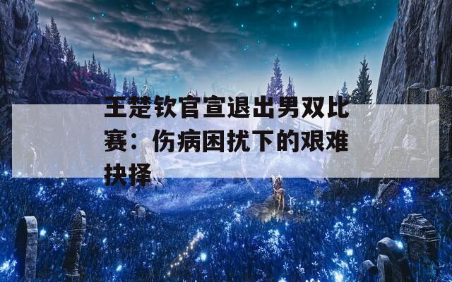 王楚欽官宣退出男雙比賽：傷病困擾下的艱難抉擇