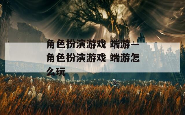 角色扮演游戲 端游—角色扮演游戲 端游怎么玩