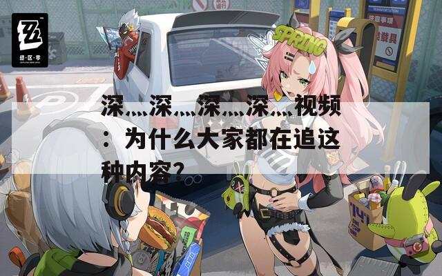 深灬深灬深灬深灬視頻：為什么大家都在追這種內(nèi)容？