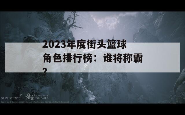2023年度街頭籃球角色排行榜：誰將稱霸？