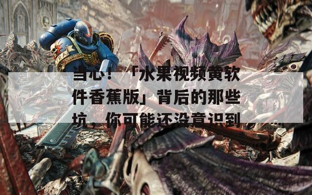 當(dāng)心！「水果視頻黃軟件香蕉版」背后的那些坑，你可能還沒(méi)意識(shí)到