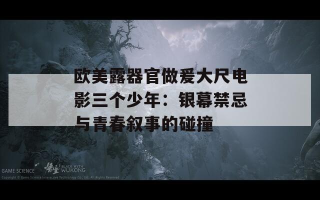 歐美露器官做爰大尺電影三個少年：銀幕禁忌與青春敘事的碰撞