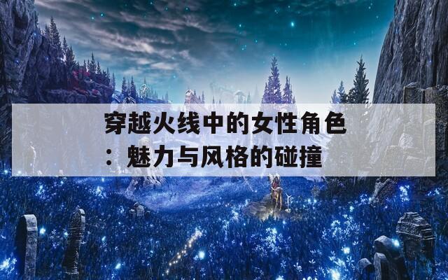 穿越火線中的女性角色：魅力與風(fēng)格的碰撞