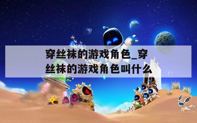 穿絲襪的游戲角色_穿絲襪的游戲角色叫什么