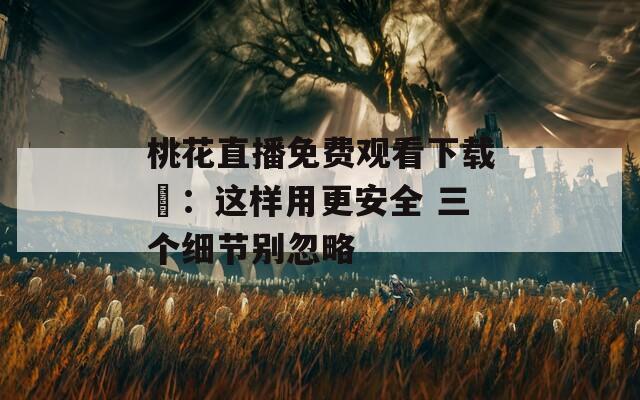 桃花直播免費(fèi)觀看下載汅：這樣用更安全 三個(gè)細(xì)節(jié)別忽略