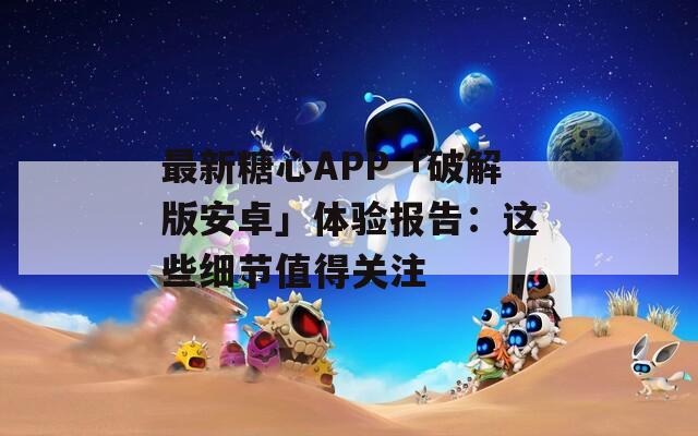 最新糖心APP「破解版安卓」體驗(yàn)報(bào)告：這些細(xì)節(jié)值得關(guān)注