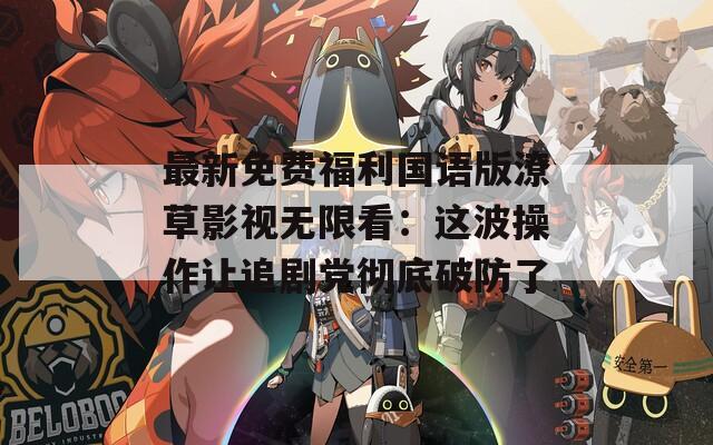最新免費(fèi)福利國(guó)語版潦草影視無限看：這波操作讓追劇黨徹底破防了