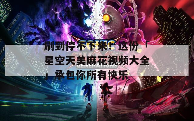 刷到停不下來！這份「星空天美麻花視頻大全」承包你所有快樂