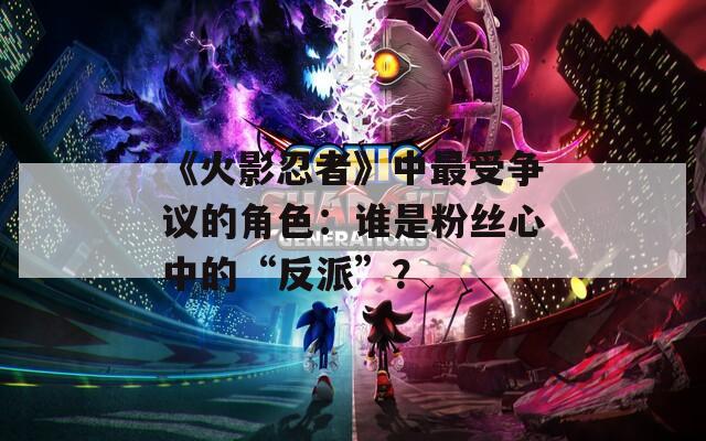 《火影忍者》中最受爭議的角色：誰是粉絲心中的“反派”？