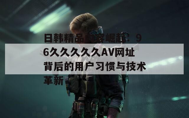 日韓精品內(nèi)容崛起：96久久久久久AV網(wǎng)址背后的用戶習(xí)慣與技術(shù)革新