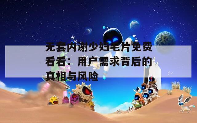 無(wú)套內(nèi)謝少婦毛片免費(fèi)看看：用戶需求背后的真相與風(fēng)險(xiǎn)