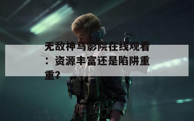 無敵神馬影院在線觀看：資源豐富還是陷阱重重？