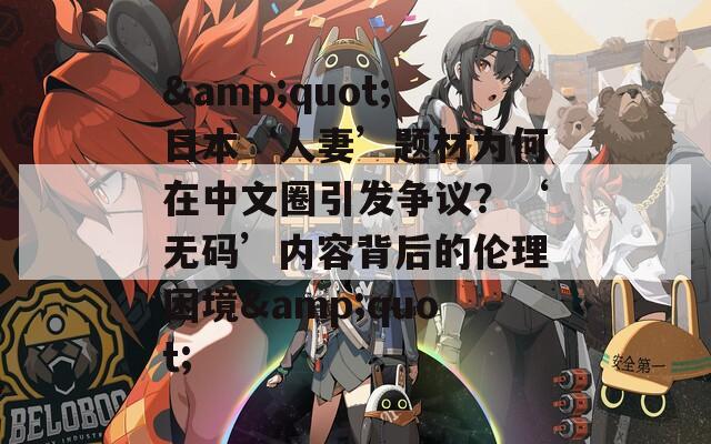 &quot;日本‘人妻’題材為何在中文圈引發(fā)爭議？‘無碼’內(nèi)容背后的倫理困境&quot;