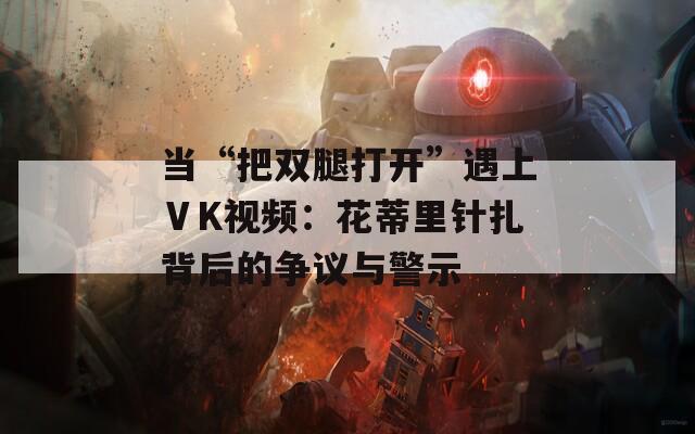 當(dāng)“把雙腿打開”遇上ⅤK視頻：花蒂里針扎背后的爭議與警示