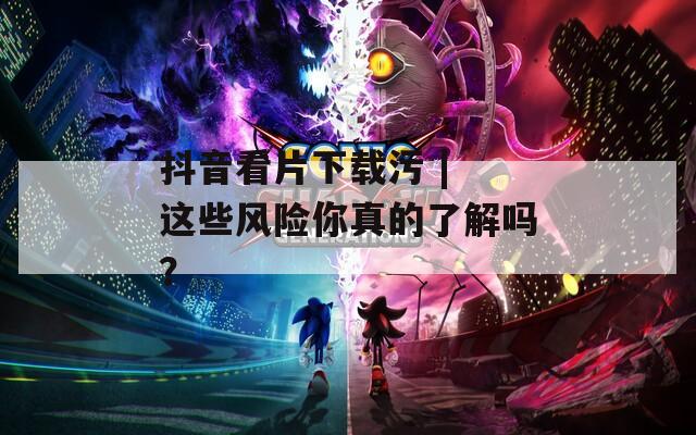 抖音看片下載污 | 這些風(fēng)險(xiǎn)你真的了解嗎？