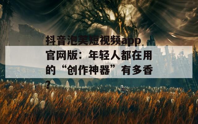 抖音泡芙短視頻app官網(wǎng)版：年輕人都在用的“創(chuàng)作神器”有多香？