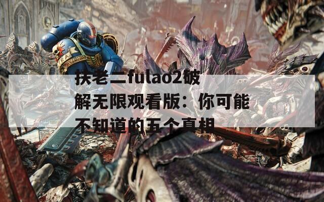 扶老二fulao2破解無(wú)限觀看版：你可能不知道的五個(gè)真相