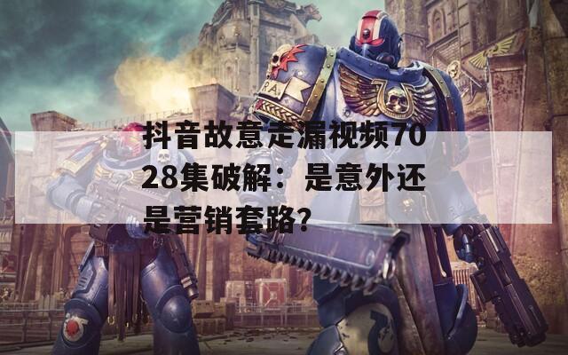 抖音故意走漏視頻7028集破解：是意外還是營(yíng)銷套路？