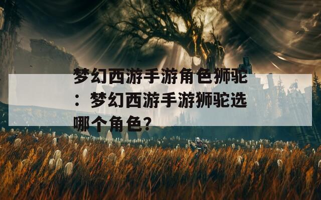 夢(mèng)幻西游手游角色獅駝：夢(mèng)幻西游手游獅駝選哪個(gè)角色？