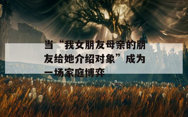 當(dāng)“我女朋友母親的朋友給她介紹對象”成為一場家庭博弈