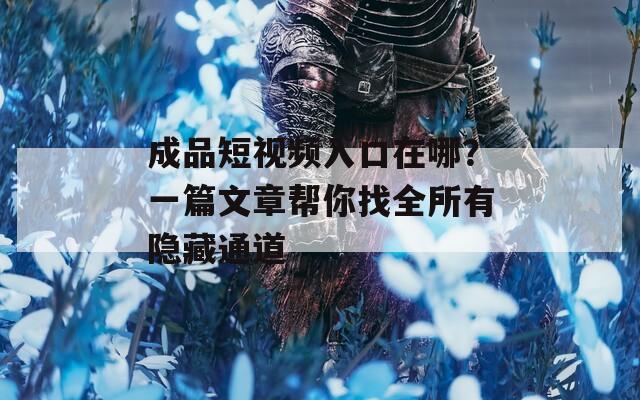 成品短視頻入口在哪？一篇文章幫你找全所有隱藏通道