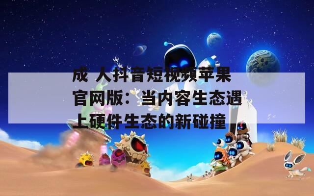 成 人抖音短視頻蘋(píng)果官網(wǎng)版：當(dāng)內(nèi)容生態(tài)遇上硬件生態(tài)的新碰撞