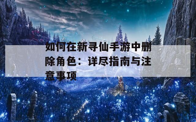 如何在新尋仙手游中刪除角色：詳盡指南與注意事項