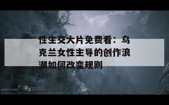 性生交大片免費看：烏克蘭女性主導的創(chuàng)作浪潮如何改變規(guī)則
