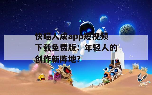快喵人成app短視頻下載免費版：年輕人的創(chuàng)作新陣地？