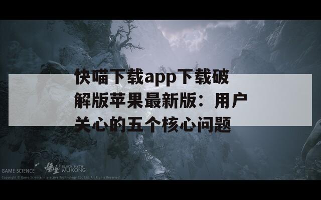 快喵下載app下載破解版蘋果最新版：用戶關(guān)心的五個核心問題
