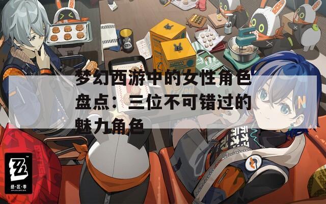 夢幻西游中的女性角色盤點(diǎn)：三位不可錯過的魅力角色