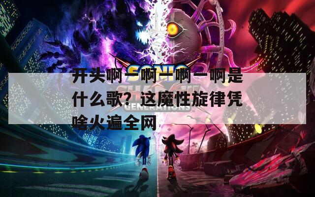 開頭啊一啊一啊一啊是什么歌？這魔性旋律憑啥火遍全網(wǎng)